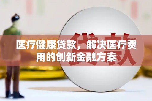 安康医疗健康贷款，解决医疗费用的创新金融方案